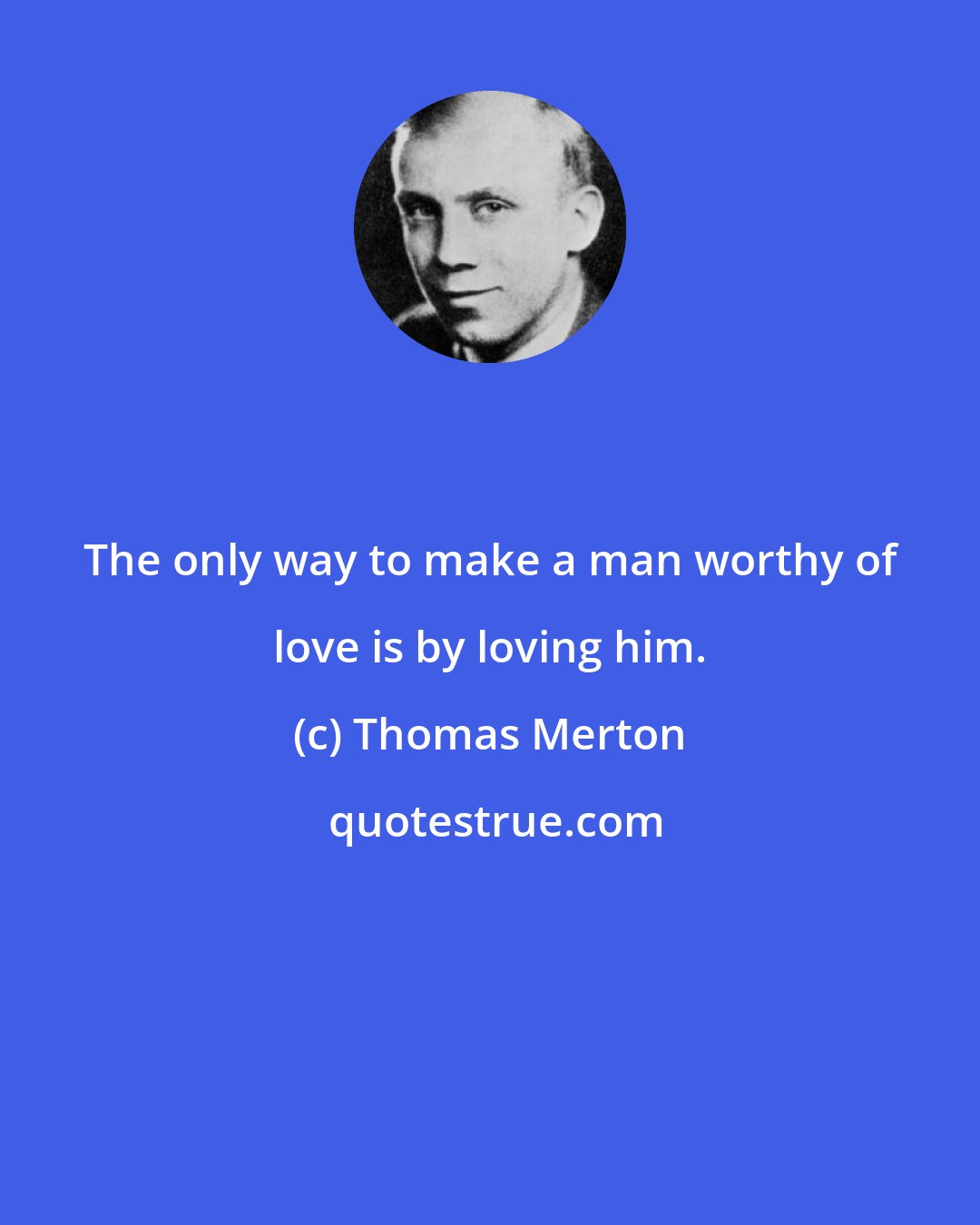 Thomas Merton: The only way to make a man worthy of love is by loving him.