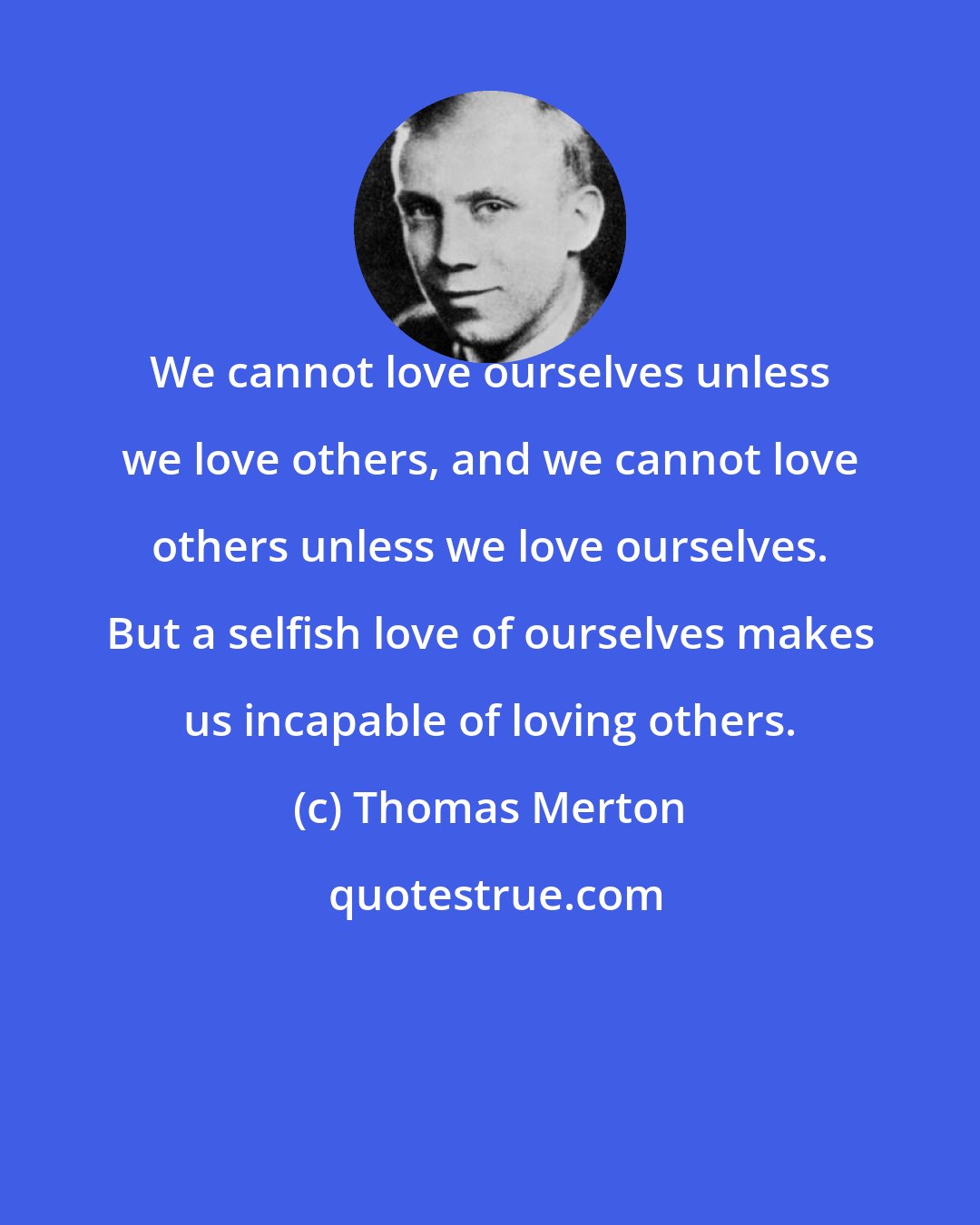 Thomas Merton: We cannot love ourselves unless we love others, and we cannot love others unless we love ourselves. But a selfish love of ourselves makes us incapable of loving others.