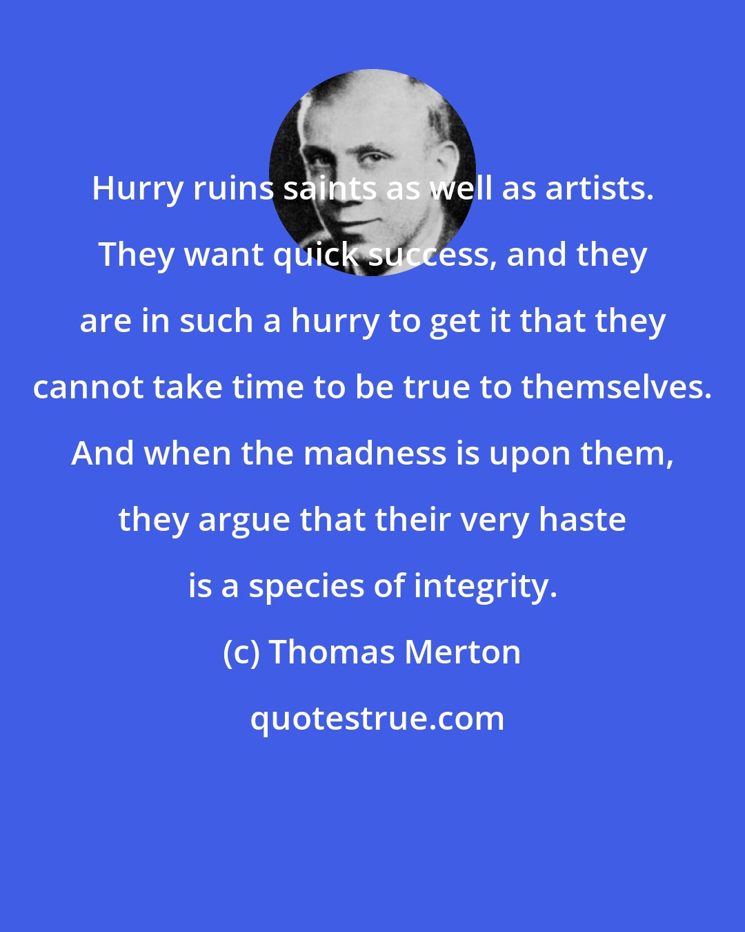 Thomas Merton: Hurry ruins saints as well as artists. They want quick success, and they are in such a hurry to get it that they cannot take time to be true to themselves. And when the madness is upon them, they argue that their very haste is a species of integrity.