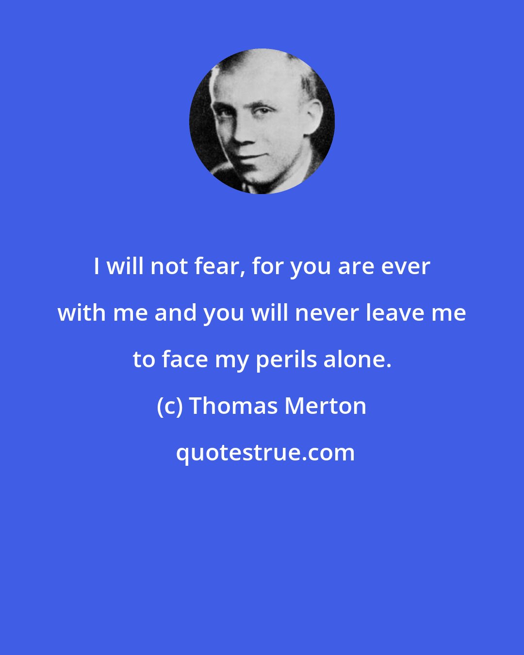 Thomas Merton: I will not fear, for you are ever with me and you will never leave me to face my perils alone.