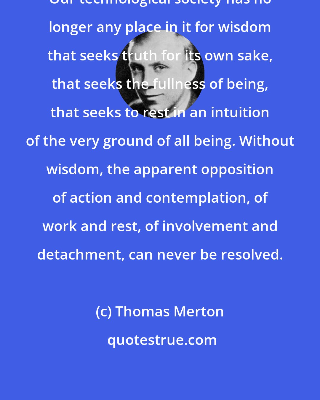 Thomas Merton: Our technological society has no longer any place in it for wisdom that seeks truth for its own sake, that seeks the fullness of being, that seeks to rest in an intuition of the very ground of all being. Without wisdom, the apparent opposition of action and contemplation, of work and rest, of involvement and detachment, can never be resolved.
