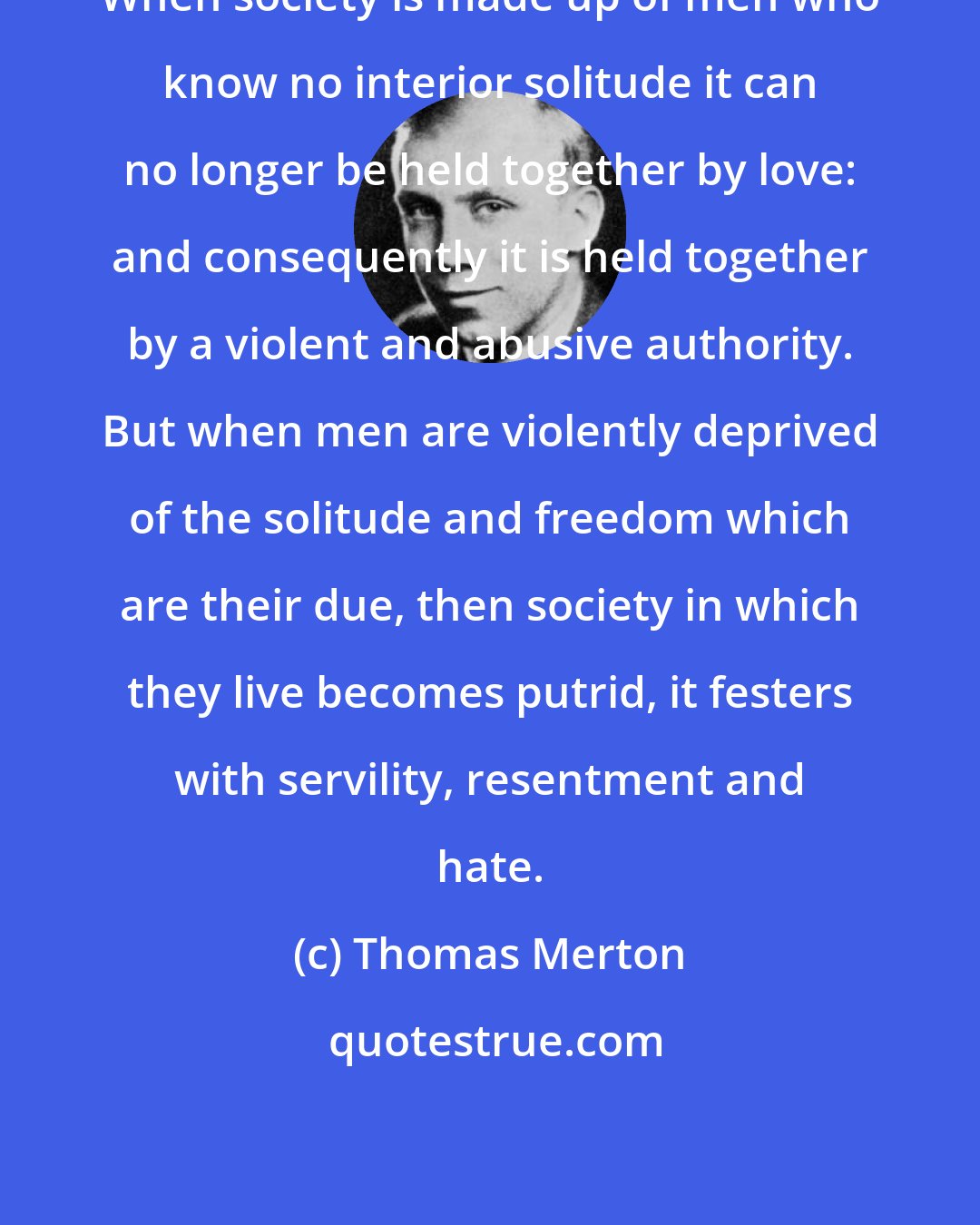 Thomas Merton: When society is made up of men who know no interior solitude it can no longer be held together by love: and consequently it is held together by a violent and abusive authority. But when men are violently deprived of the solitude and freedom which are their due, then society in which they live becomes putrid, it festers with servility, resentment and hate.