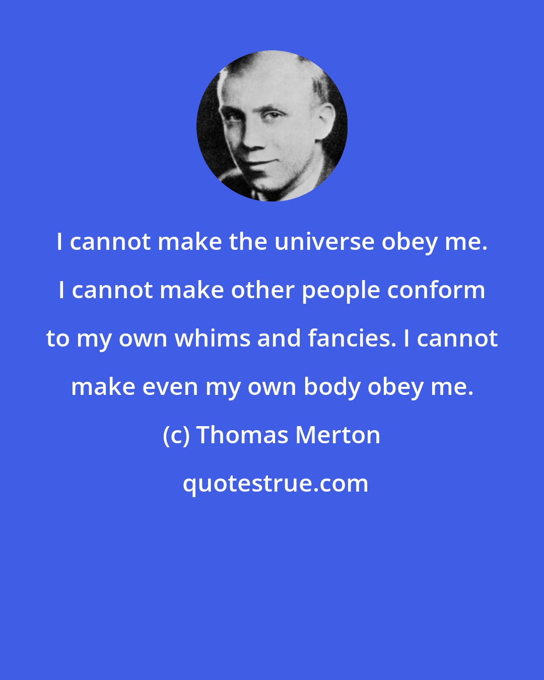 Thomas Merton: I cannot make the universe obey me. I cannot make other people conform to my own whims and fancies. I cannot make even my own body obey me.