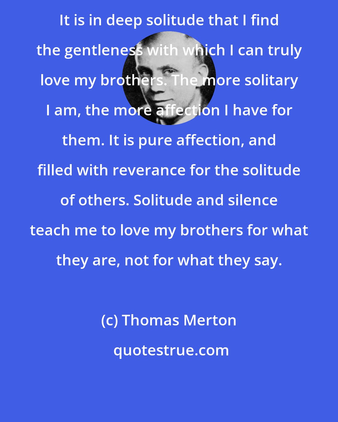 Thomas Merton: It is in deep solitude that I find the gentleness with which I can truly love my brothers. The more solitary I am, the more affection I have for them. It is pure affection, and filled with reverance for the solitude of others. Solitude and silence teach me to love my brothers for what they are, not for what they say.
