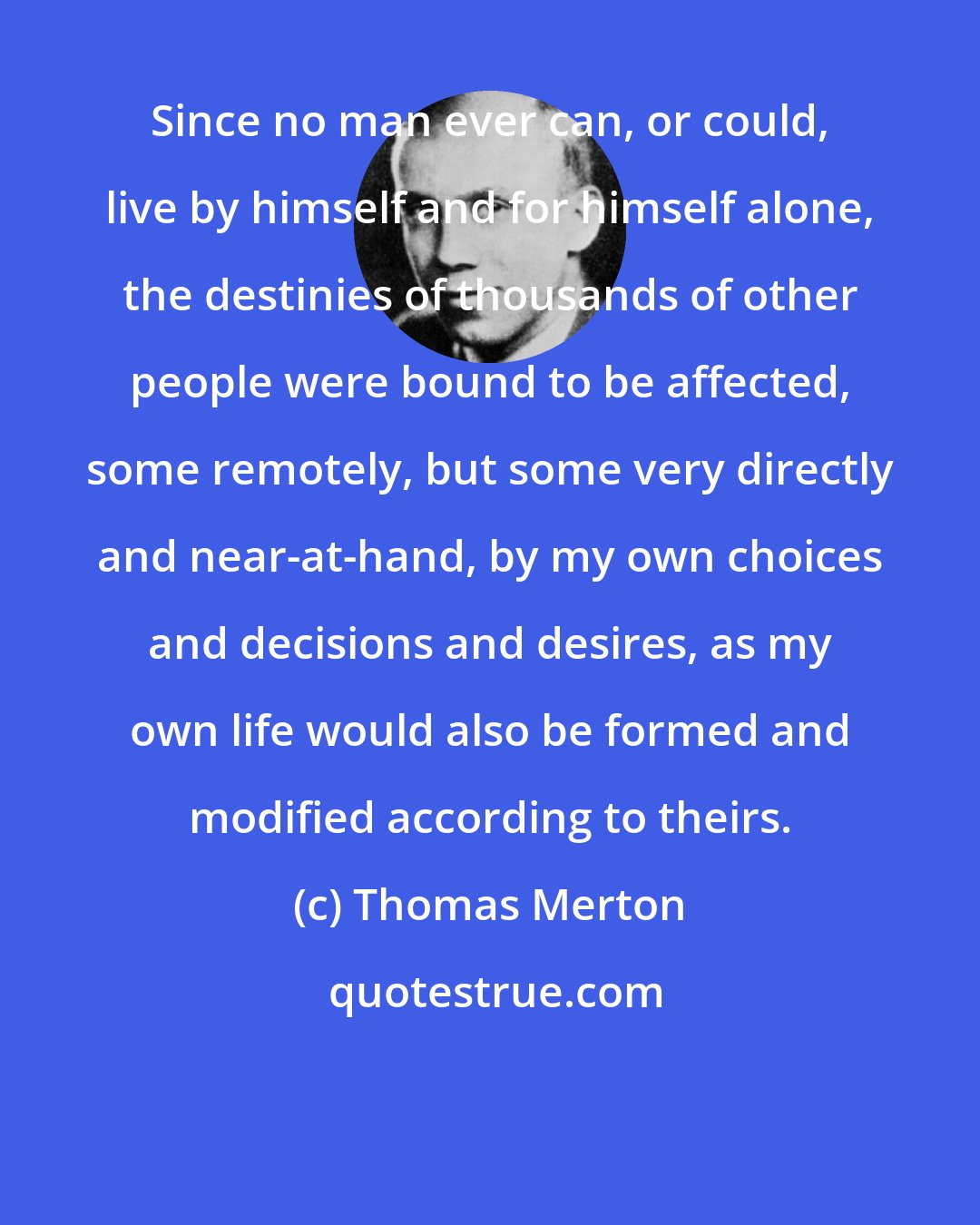 Thomas Merton: Since no man ever can, or could, live by himself and for himself alone, the destinies of thousands of other people were bound to be affected, some remotely, but some very directly and near-at-hand, by my own choices and decisions and desires, as my own life would also be formed and modified according to theirs.