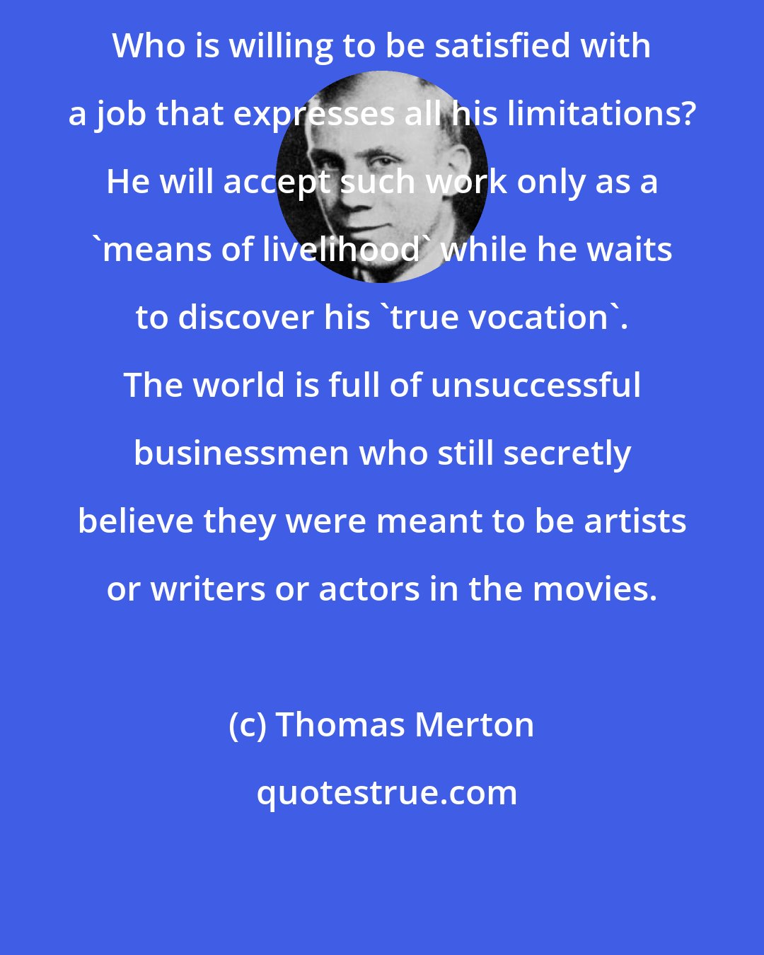 Thomas Merton: Who is willing to be satisfied with a job that expresses all his limitations? He will accept such work only as a 'means of livelihood' while he waits to discover his 'true vocation'. The world is full of unsuccessful businessmen who still secretly believe they were meant to be artists or writers or actors in the movies.