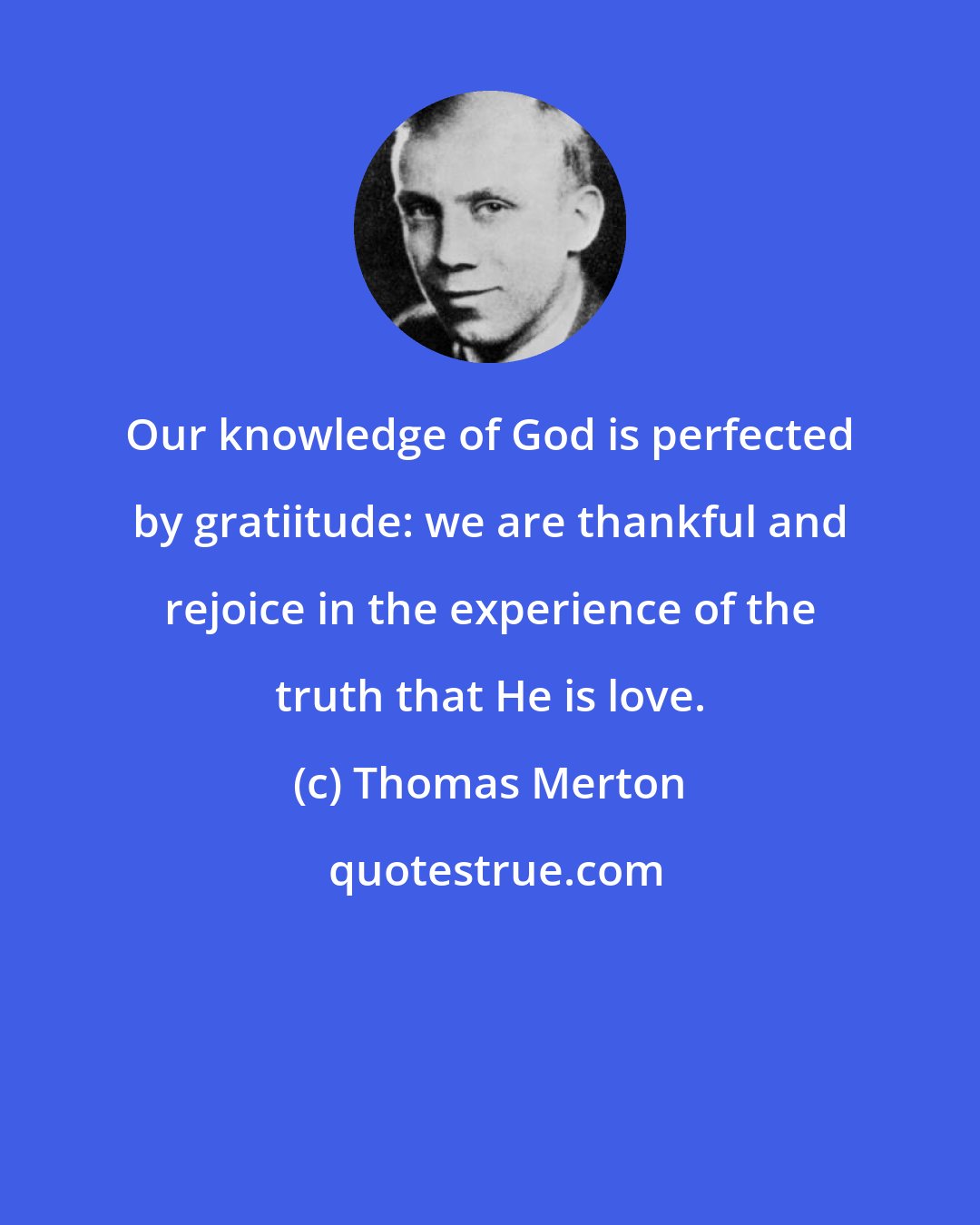Thomas Merton: Our knowledge of God is perfected by gratiitude: we are thankful and rejoice in the experience of the truth that He is love.