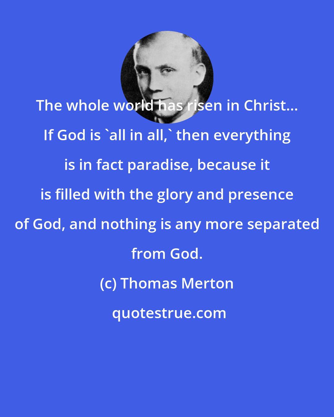 Thomas Merton: The whole world has risen in Christ... If God is 'all in all,' then everything is in fact paradise, because it is filled with the glory and presence of God, and nothing is any more separated from God.