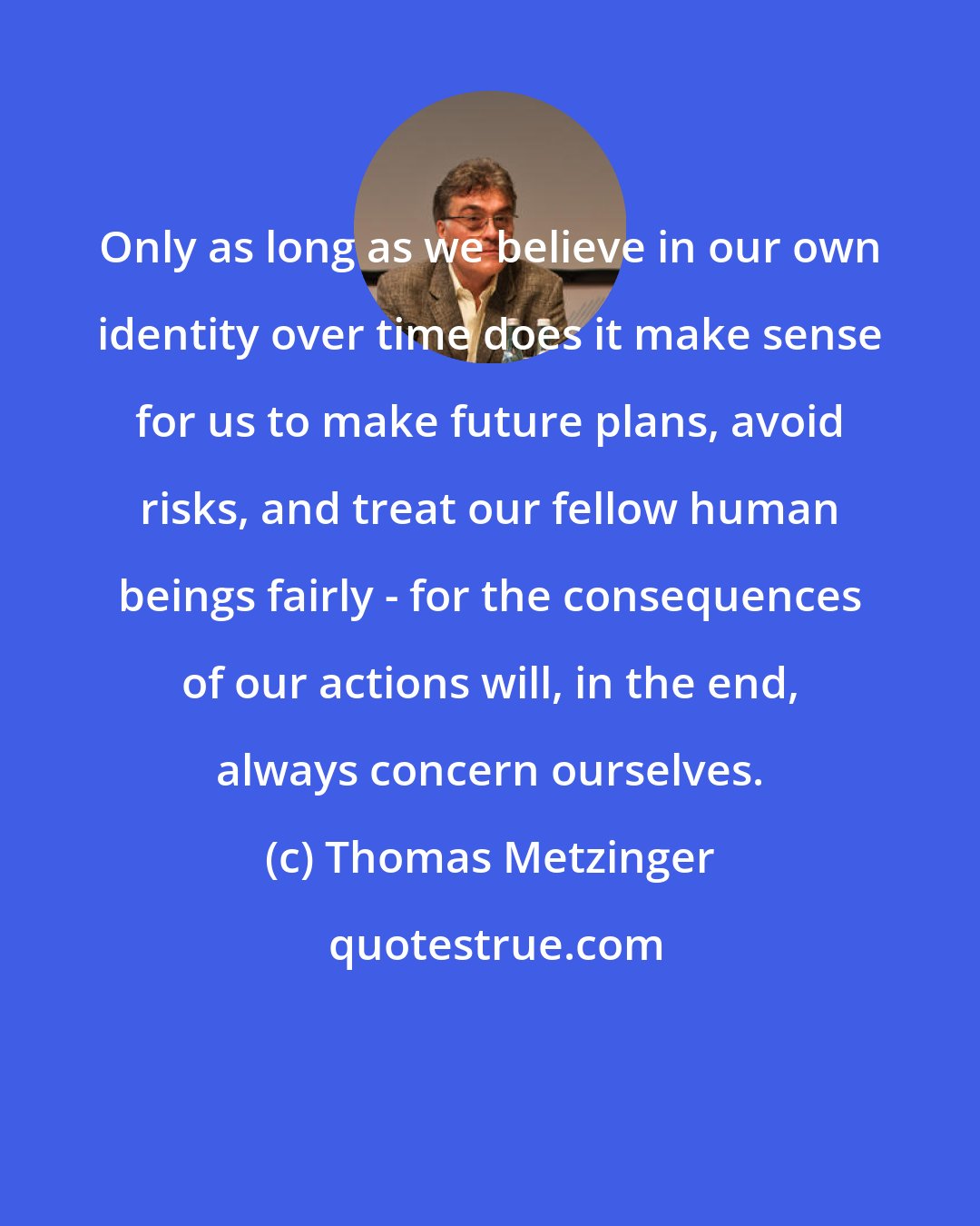 Thomas Metzinger: Only as long as we believe in our own identity over time does it make sense for us to make future plans, avoid risks, and treat our fellow human beings fairly - for the consequences of our actions will, in the end, always concern ourselves.