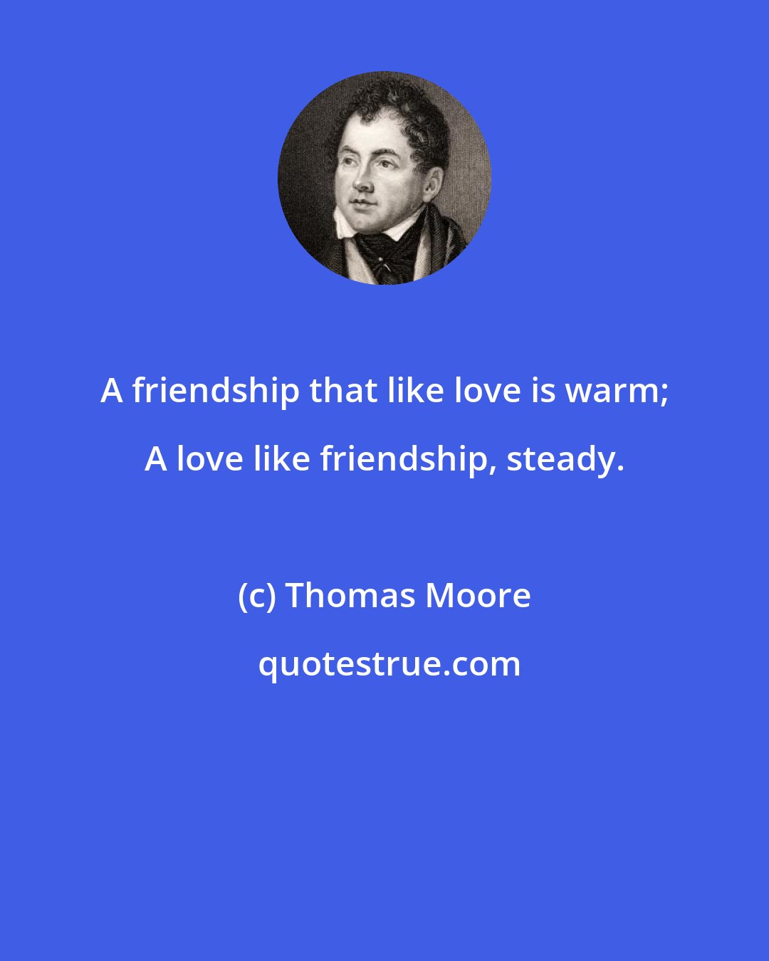 Thomas Moore: A friendship that like love is warm; A love like friendship, steady.