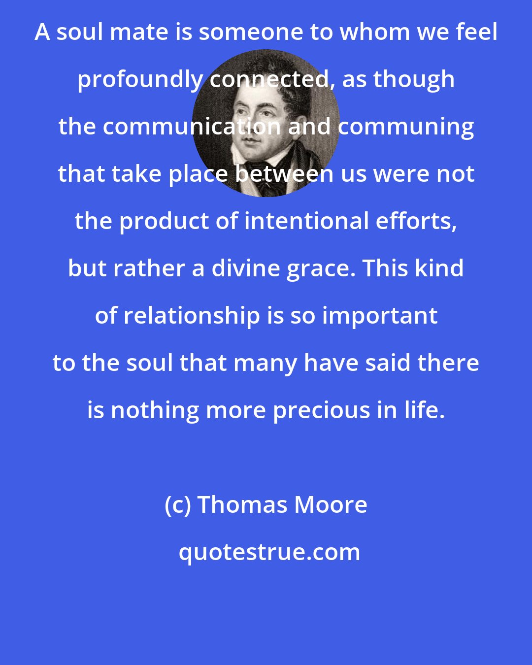 Thomas Moore: A soul mate is someone to whom we feel profoundly connected, as though the communication and communing that take place between us were not the product of intentional efforts, but rather a divine grace. This kind of relationship is so important to the soul that many have said there is nothing more precious in life.
