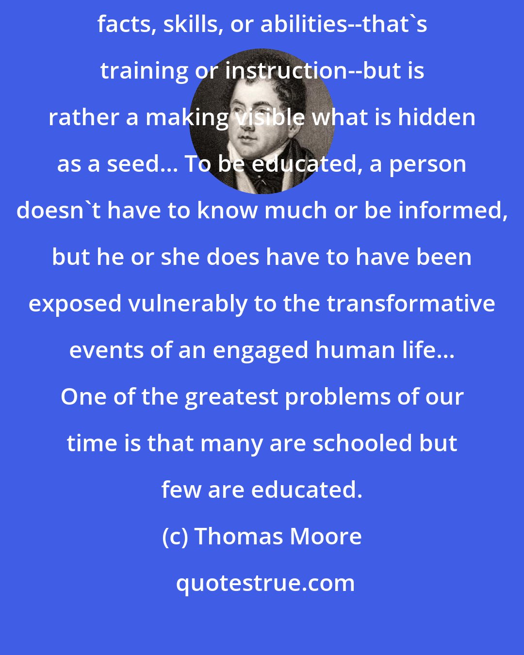 Thomas Moore: Education is not the piling on of learning, information, data, facts, skills, or abilities--that's training or instruction--but is rather a making visible what is hidden as a seed... To be educated, a person doesn't have to know much or be informed, but he or she does have to have been exposed vulnerably to the transformative events of an engaged human life... One of the greatest problems of our time is that many are schooled but few are educated.
