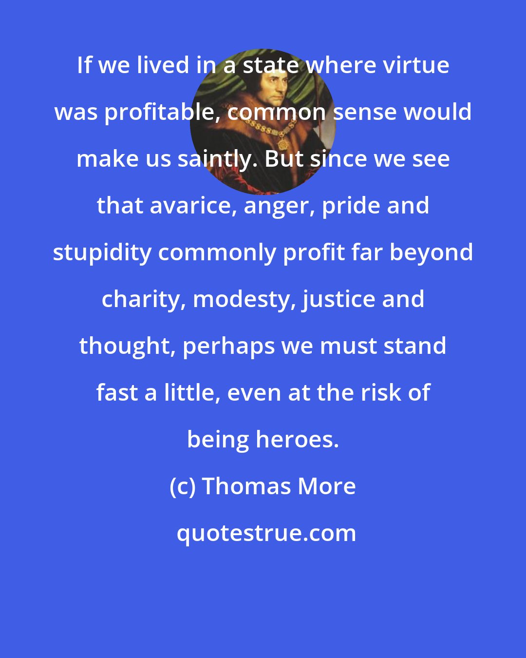 Thomas More: If we lived in a state where virtue was profitable, common sense would make us saintly. But since we see that avarice, anger, pride and stupidity commonly profit far beyond charity, modesty, justice and thought, perhaps we must stand fast a little, even at the risk of being heroes.