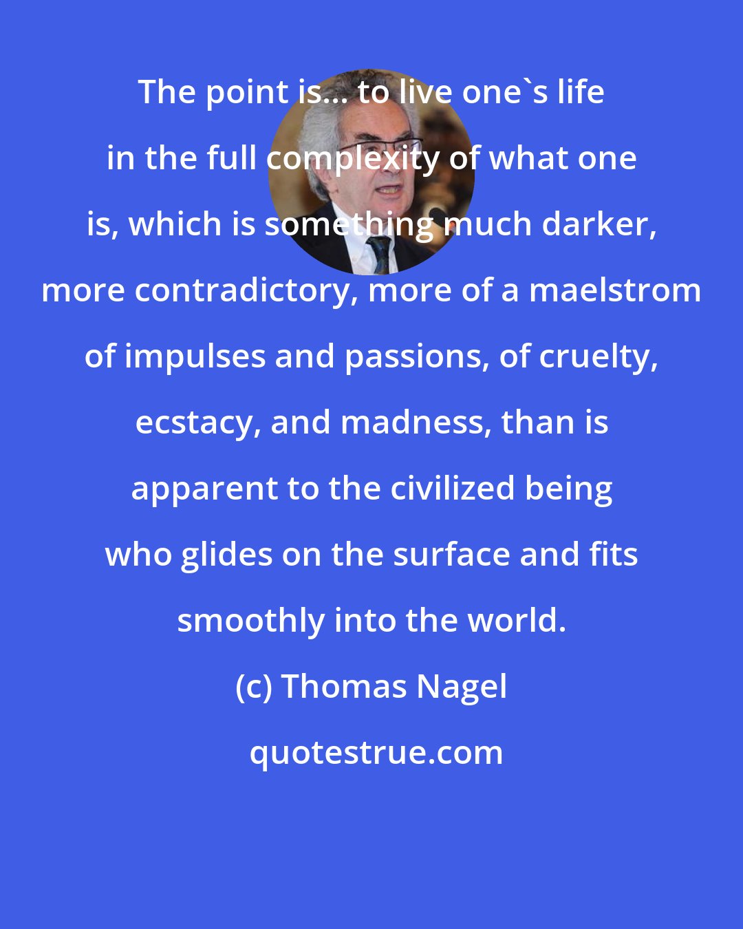 Thomas Nagel: The point is... to live one's life in the full complexity of what one is, which is something much darker, more contradictory, more of a maelstrom of impulses and passions, of cruelty, ecstacy, and madness, than is apparent to the civilized being who glides on the surface and fits smoothly into the world.