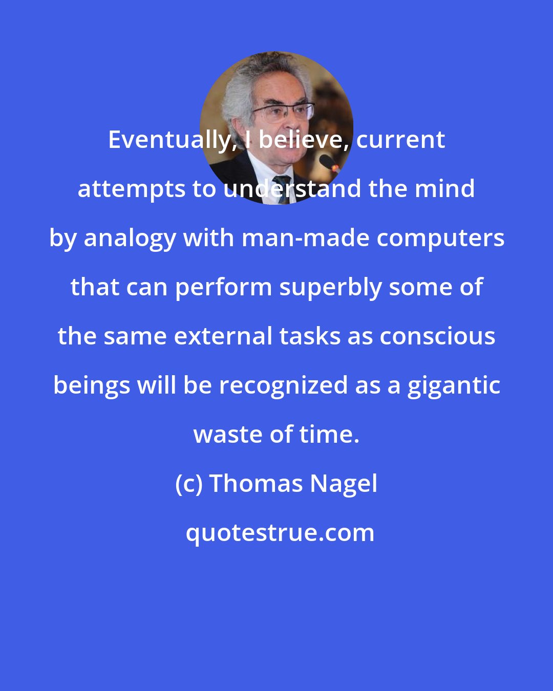 Thomas Nagel: Eventually, I believe, current attempts to understand the mind by analogy with man-made computers that can perform superbly some of the same external tasks as conscious beings will be recognized as a gigantic waste of time.