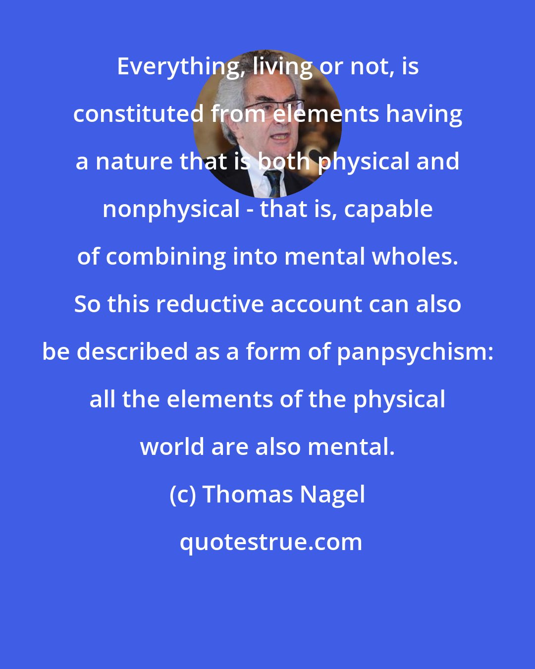 Thomas Nagel: Everything, living or not, is constituted from elements having a nature that is both physical and nonphysical - that is, capable of combining into mental wholes. So this reductive account can also be described as a form of panpsychism: all the elements of the physical world are also mental.
