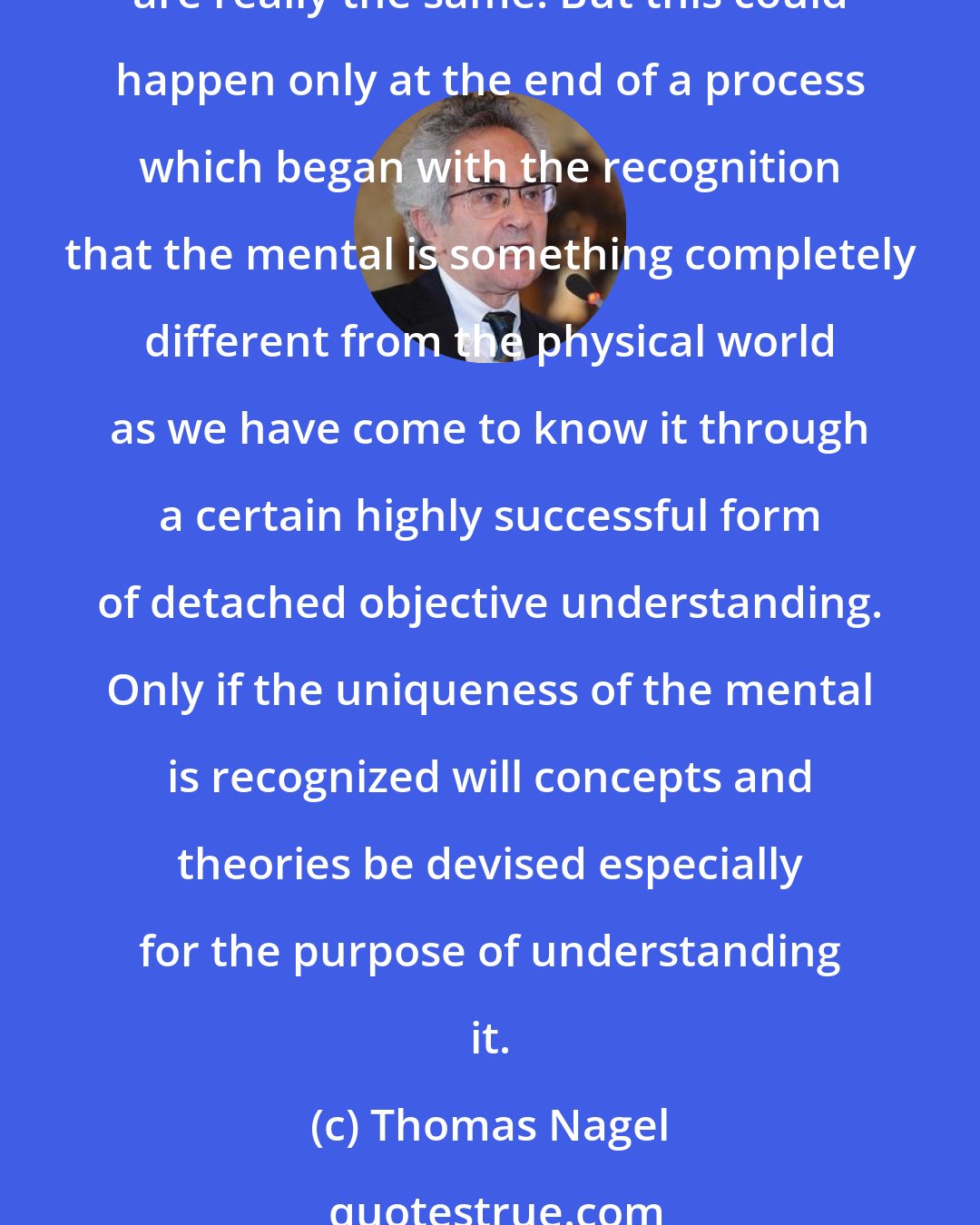Thomas Nagel: If a psychological Maxwell devises a general theory of mind, he may make it possible for a psychological Einstein to follow with a theory that the mental and the physical are really the same. But this could happen only at the end of a process which began with the recognition that the mental is something completely different from the physical world as we have come to know it through a certain highly successful form of detached objective understanding. Only if the uniqueness of the mental is recognized will concepts and theories be devised especially for the purpose of understanding it.