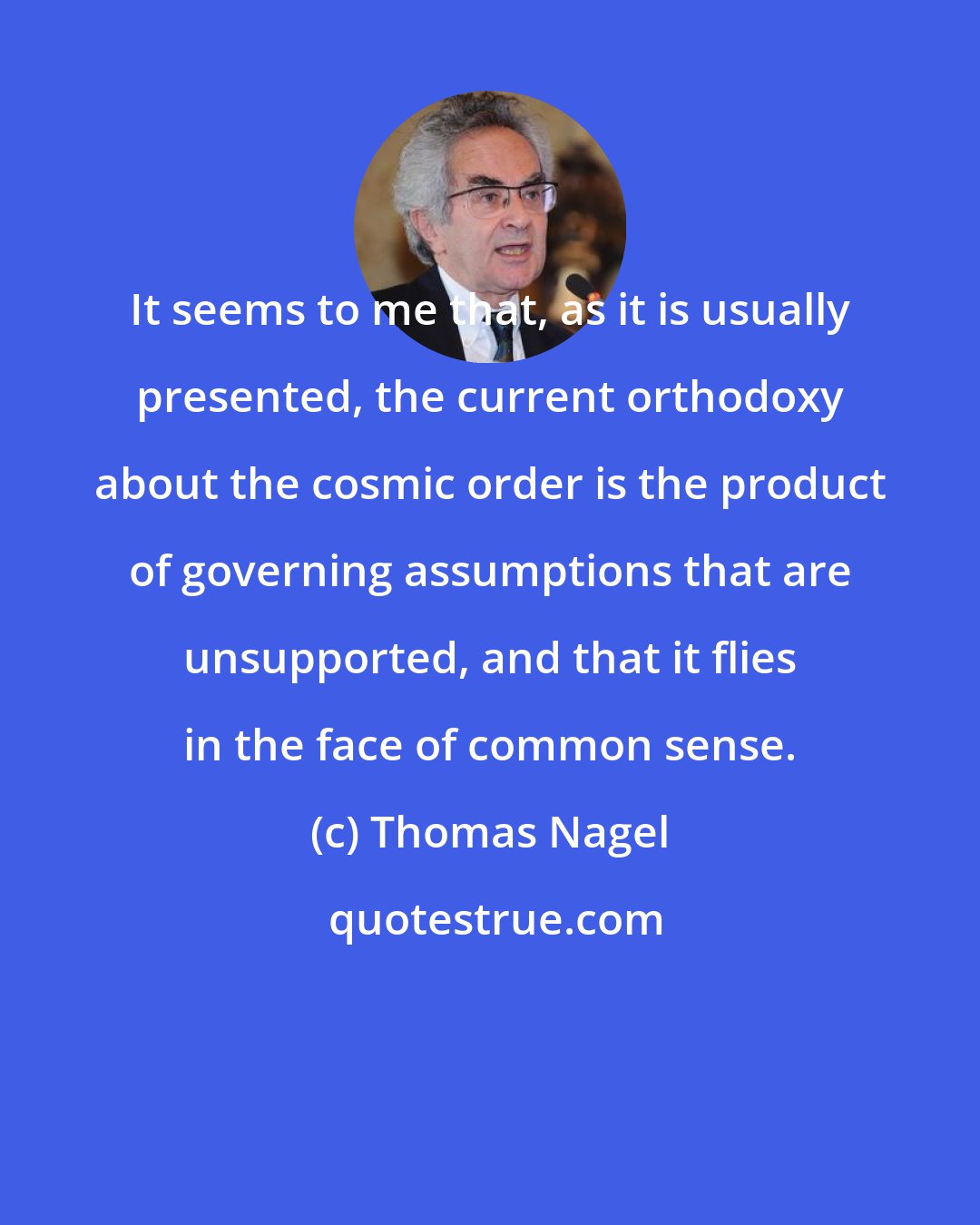 Thomas Nagel: It seems to me that, as it is usually presented, the current orthodoxy about the cosmic order is the product of governing assumptions that are unsupported, and that it flies in the face of common sense.