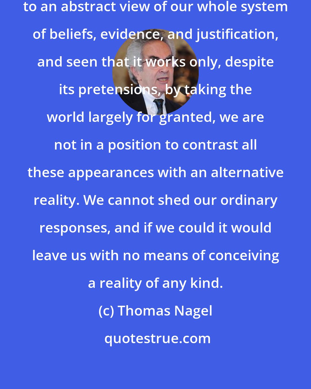 Thomas Nagel: Once we have taken the backward step to an abstract view of our whole system of beliefs, evidence, and justification, and seen that it works only, despite its pretensions, by taking the world largely for granted, we are not in a position to contrast all these appearances with an alternative reality. We cannot shed our ordinary responses, and if we could it would leave us with no means of conceiving a reality of any kind.