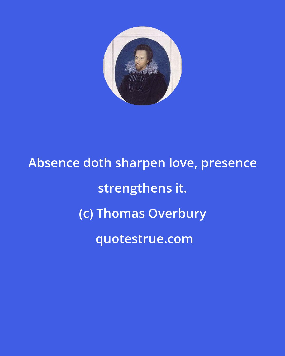 Thomas Overbury: Absence doth sharpen love, presence strengthens it.