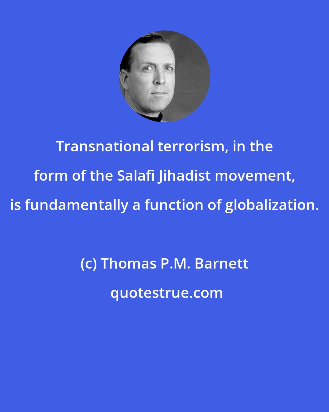 Thomas P.M. Barnett: Transnational terrorism, in the form of the Salafi Jihadist movement, is fundamentally a function of globalization.