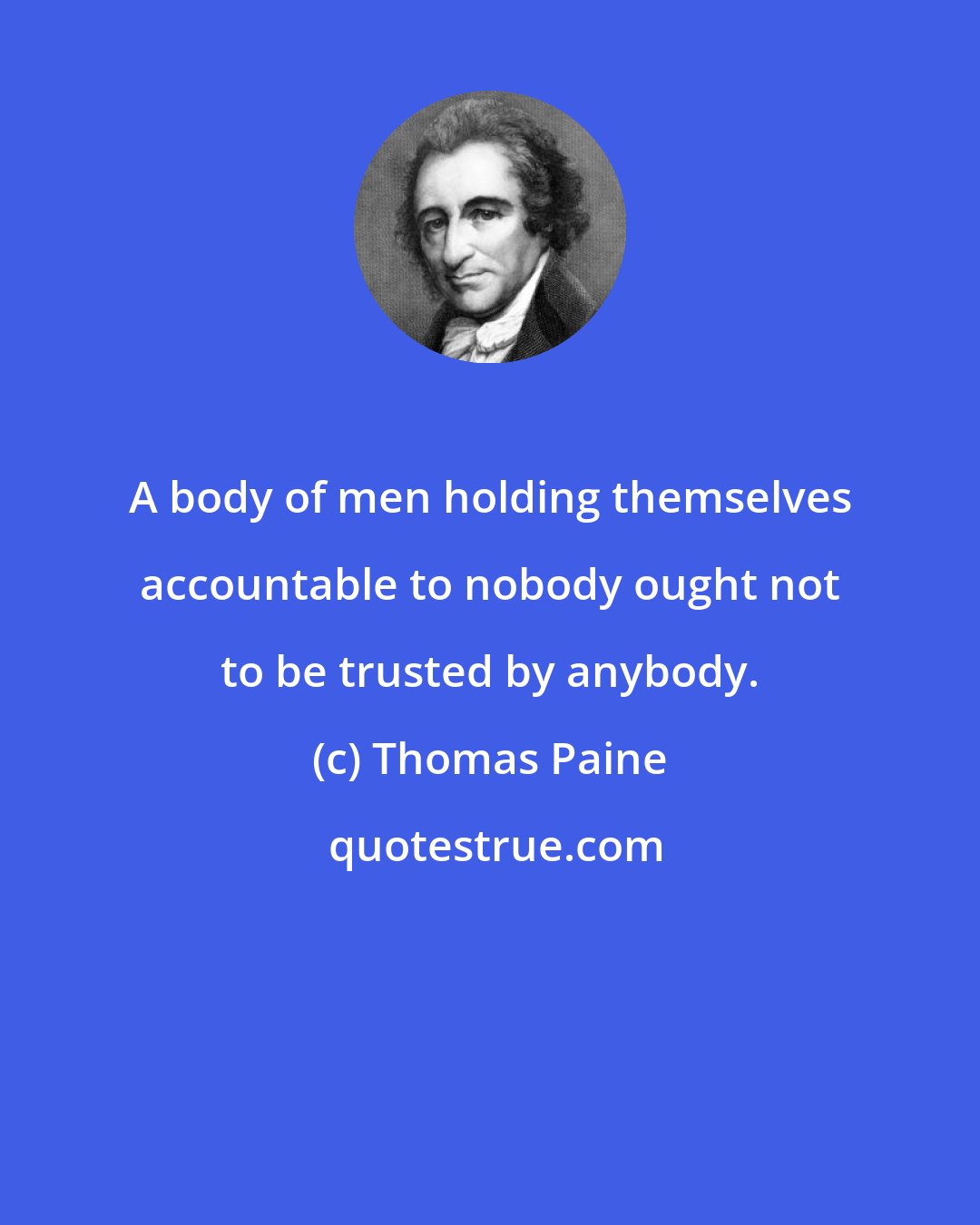 Thomas Paine: A body of men holding themselves accountable to nobody ought not to be trusted by anybody.