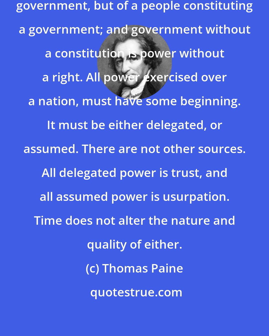 Thomas Paine: A constitution is not the act of a government, but of a people constituting a government; and government without a constitution is power without a right. All power exercised over a nation, must have some beginning. It must be either delegated, or assumed. There are not other sources. All delegated power is trust, and all assumed power is usurpation. Time does not alter the nature and quality of either.