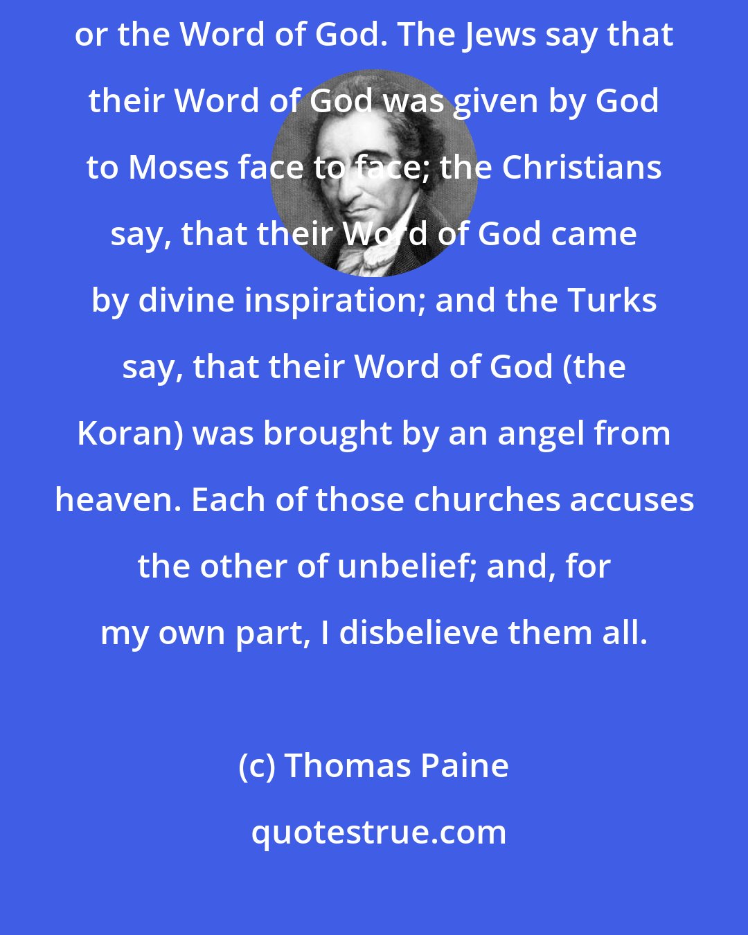 Thomas Paine: Each of those churches shows certain books, which they call revelation, or the Word of God. The Jews say that their Word of God was given by God to Moses face to face; the Christians say, that their Word of God came by divine inspiration; and the Turks say, that their Word of God (the Koran) was brought by an angel from heaven. Each of those churches accuses the other of unbelief; and, for my own part, I disbelieve them all.