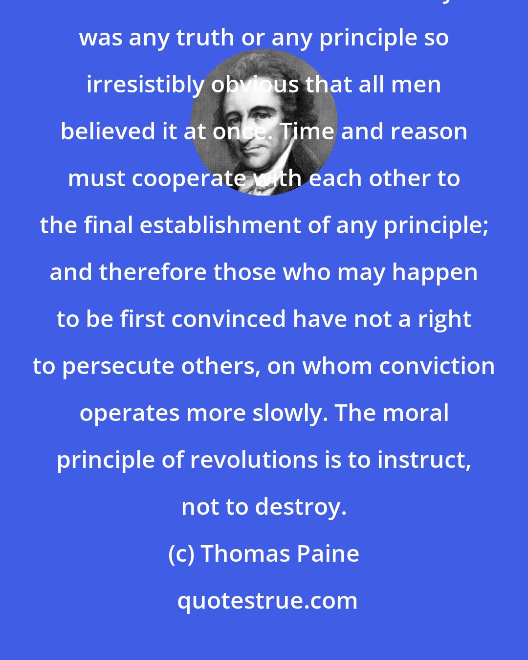 Thomas Paine: It is never to be expected in a revolution that every man is to change his opinion at the same moment. There never yet was any truth or any principle so irresistibly obvious that all men believed it at once. Time and reason must cooperate with each other to the final establishment of any principle; and therefore those who may happen to be first convinced have not a right to persecute others, on whom conviction operates more slowly. The moral principle of revolutions is to instruct, not to destroy.