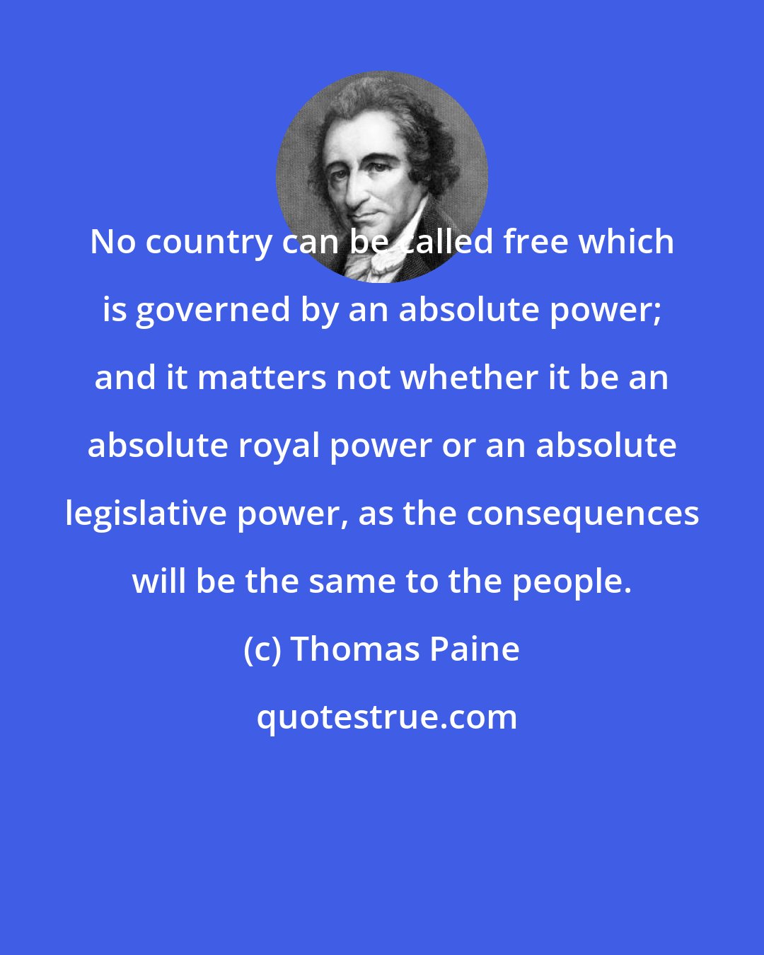 Thomas Paine: No country can be called free which is governed by an absolute power; and it matters not whether it be an absolute royal power or an absolute legislative power, as the consequences will be the same to the people.