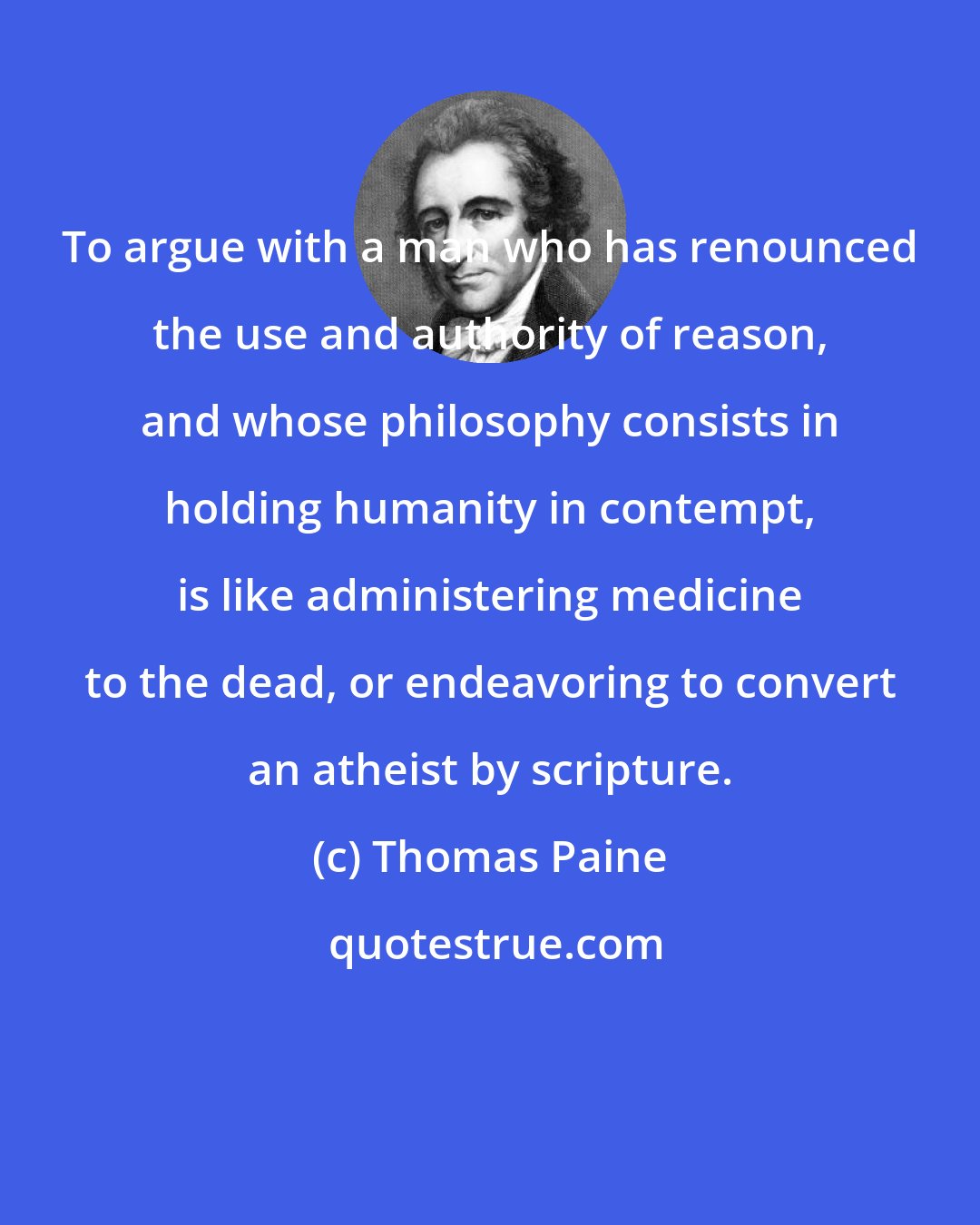 Thomas Paine: To argue with a man who has renounced the use and authority of reason, and whose philosophy consists in holding humanity in contempt, is like administering medicine to the dead, or endeavoring to convert an atheist by scripture.