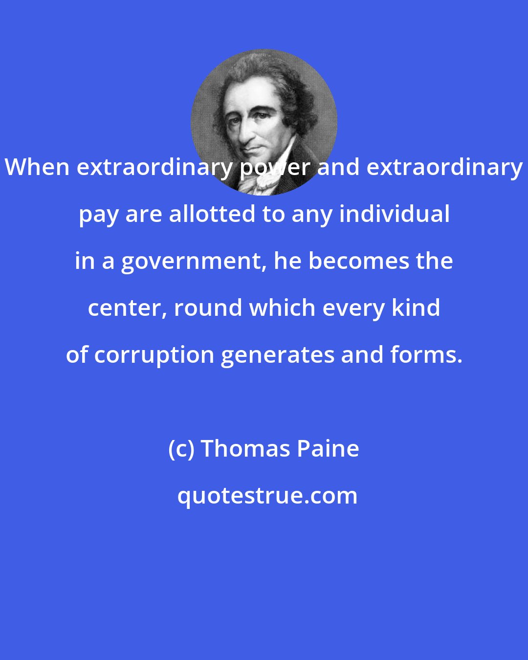 Thomas Paine: When extraordinary power and extraordinary pay are allotted to any individual in a government, he becomes the center, round which every kind of corruption generates and forms.