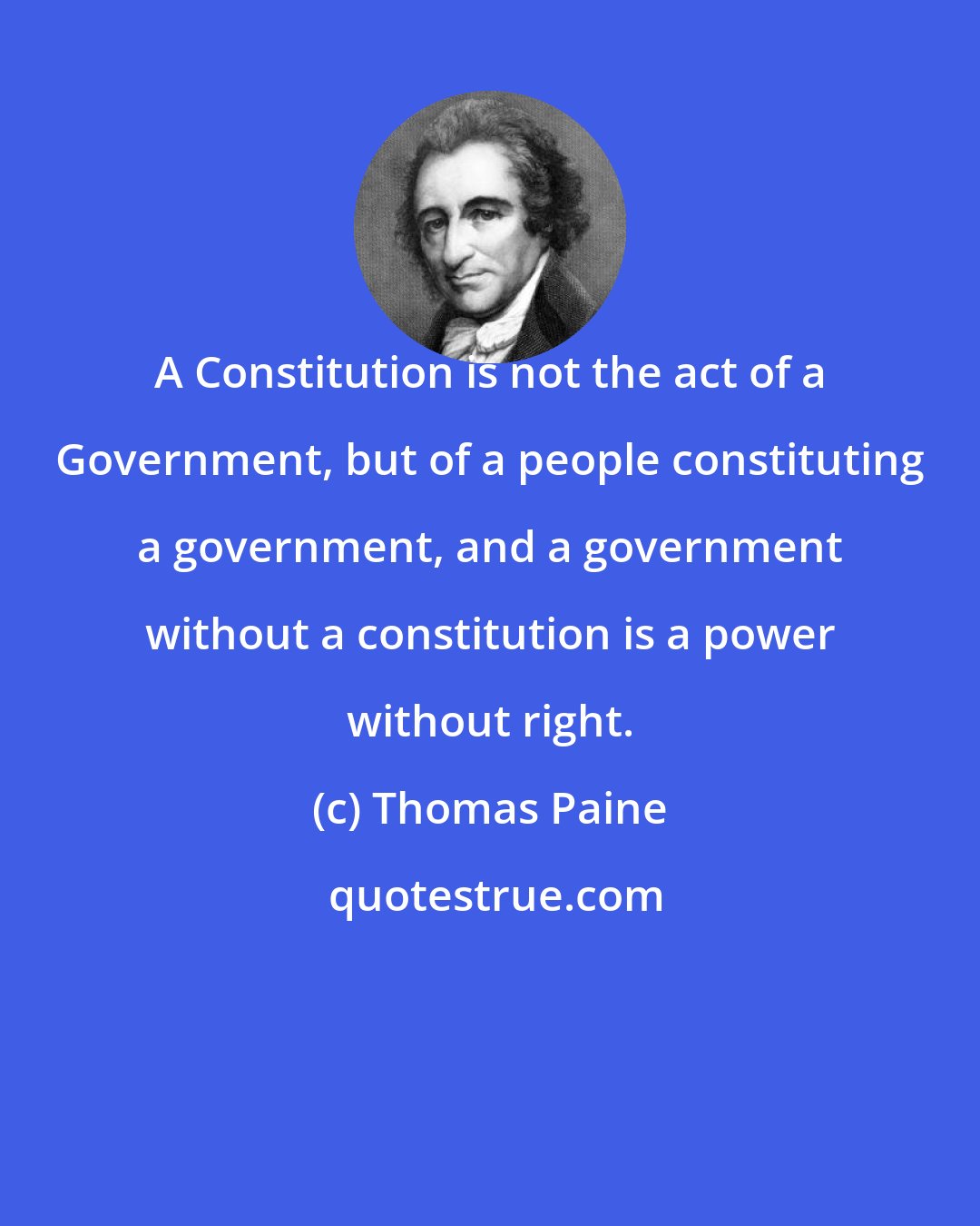 Thomas Paine: A Constitution is not the act of a Government, but of a people constituting a government, and a government without a constitution is a power without right.