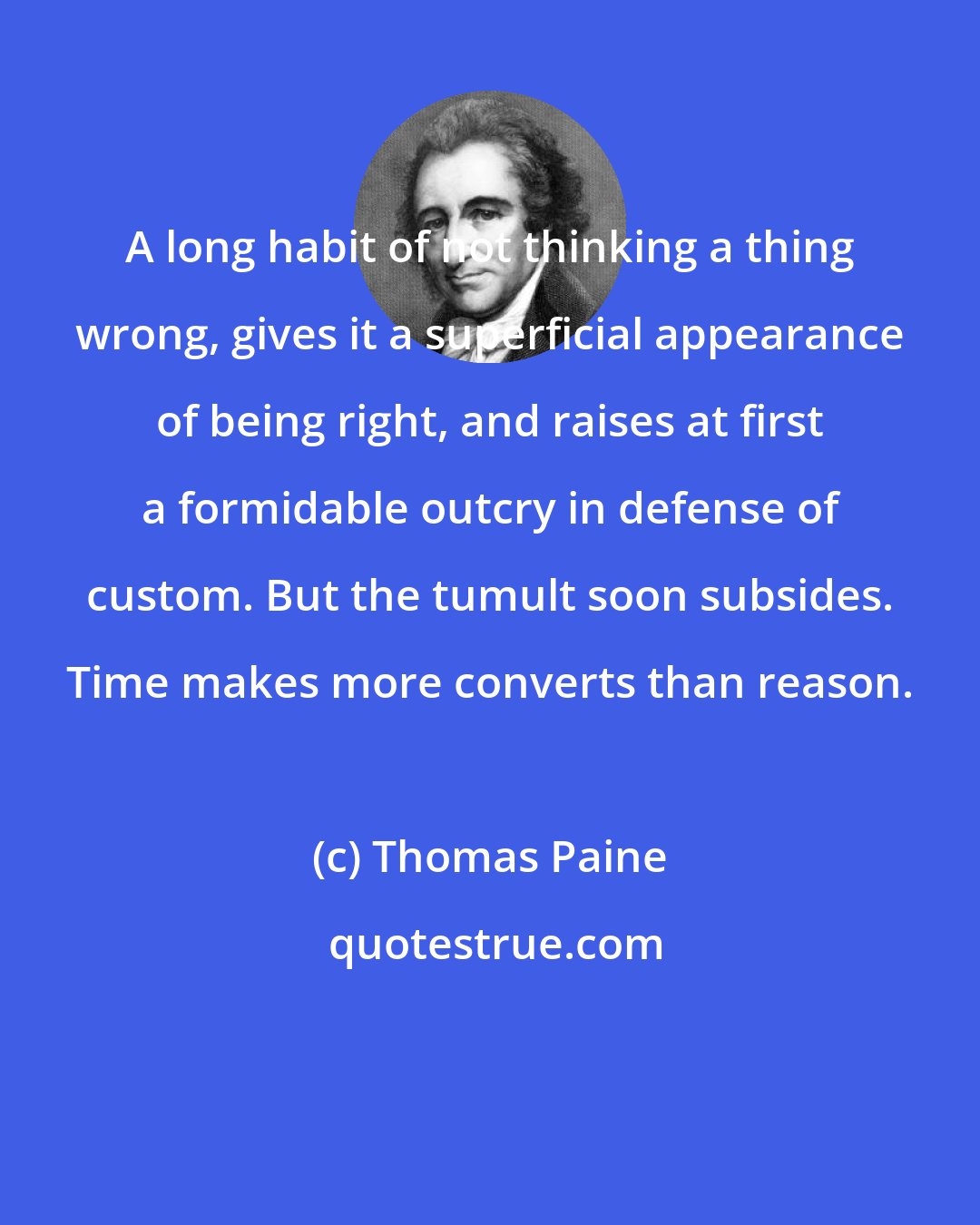 Thomas Paine: A long habit of not thinking a thing wrong, gives it a superficial appearance of being right, and raises at first a formidable outcry in defense of custom. But the tumult soon subsides. Time makes more converts than reason.