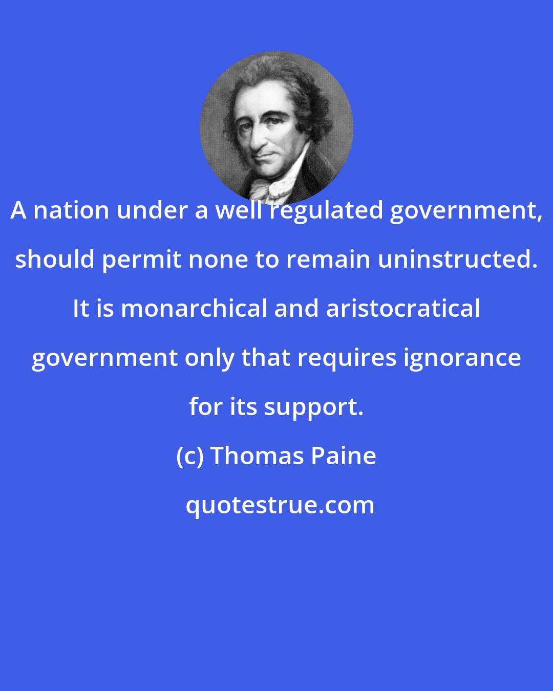 Thomas Paine: A nation under a well regulated government, should permit none to remain uninstructed. It is monarchical and aristocratical government only that requires ignorance for its support.