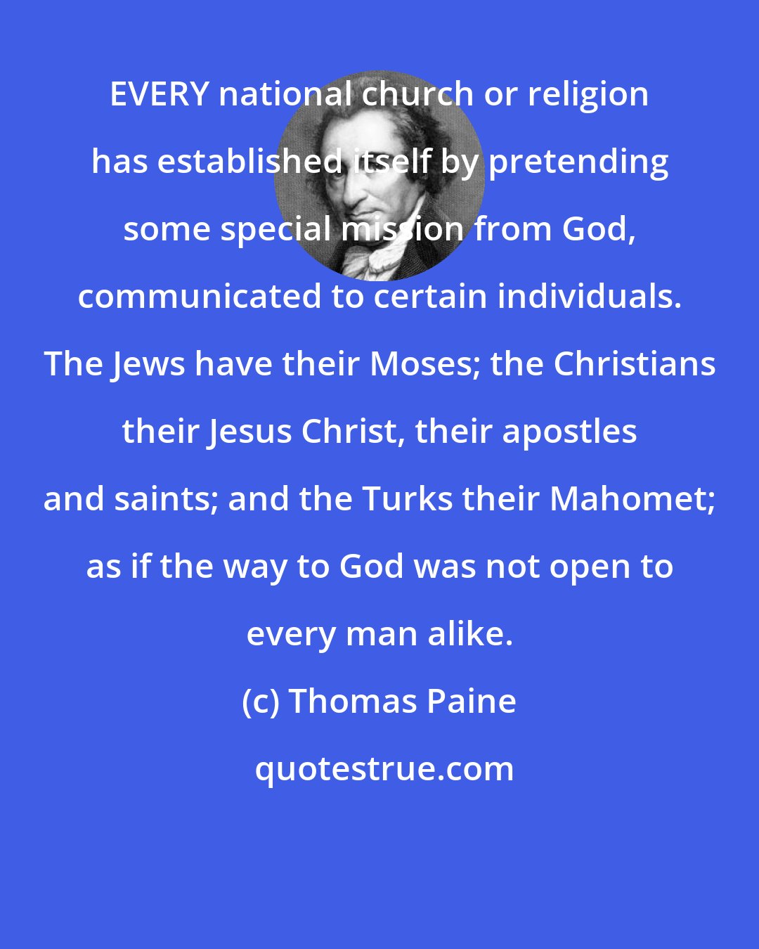 Thomas Paine: EVERY national church or religion has established itself by pretending some special mission from God, communicated to certain individuals. The Jews have their Moses; the Christians their Jesus Christ, their apostles and saints; and the Turks their Mahomet; as if the way to God was not open to every man alike.