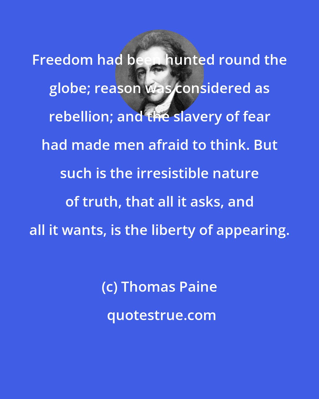 Thomas Paine: Freedom had been hunted round the globe; reason was considered as rebellion; and the slavery of fear had made men afraid to think. But such is the irresistible nature of truth, that all it asks, and all it wants, is the liberty of appearing.