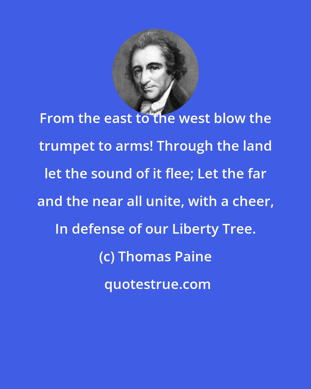 Thomas Paine: From the east to the west blow the trumpet to arms! Through the land let the sound of it flee; Let the far and the near all unite, with a cheer, In defense of our Liberty Tree.