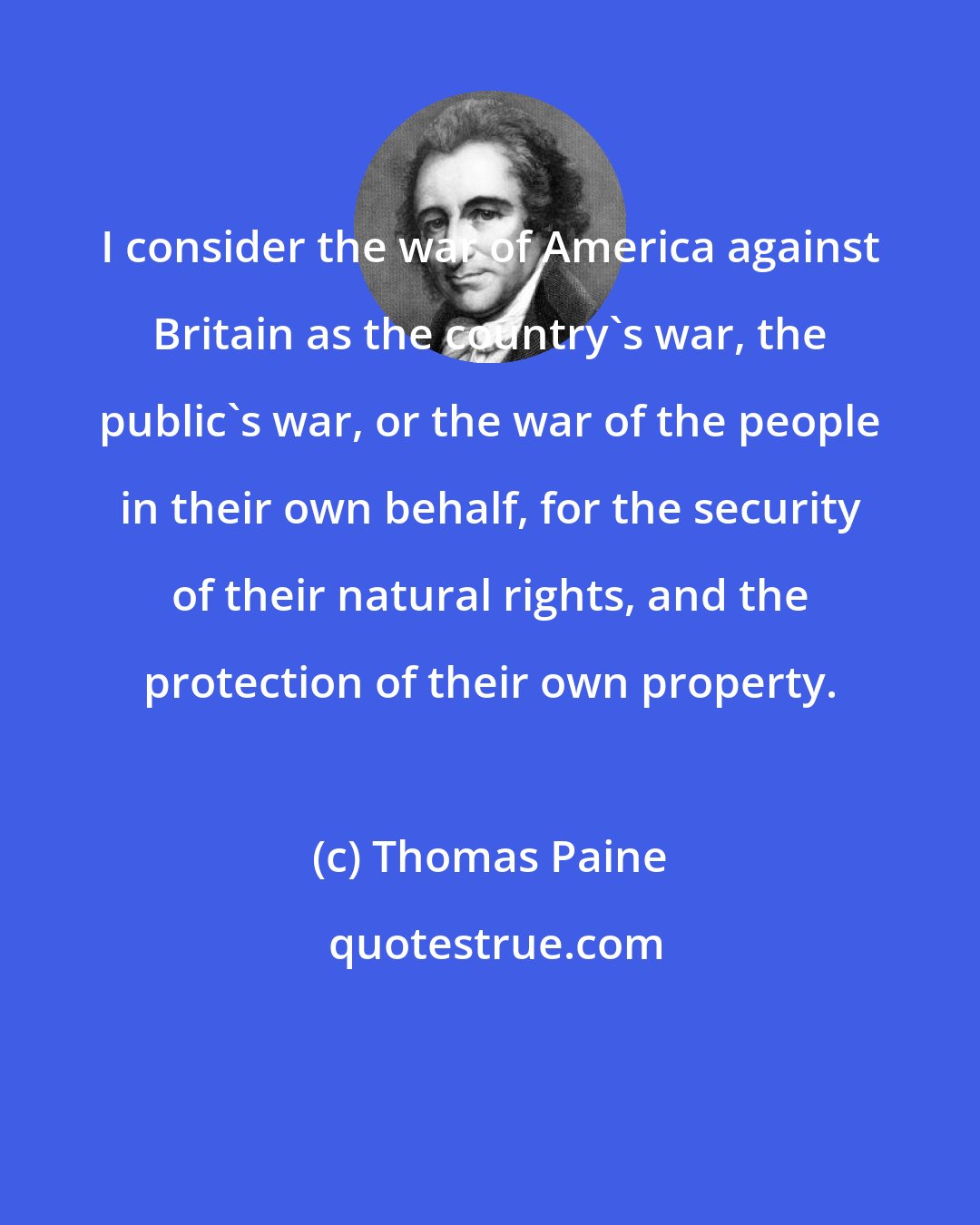 Thomas Paine: I consider the war of America against Britain as the country's war, the public's war, or the war of the people in their own behalf, for the security of their natural rights, and the protection of their own property.