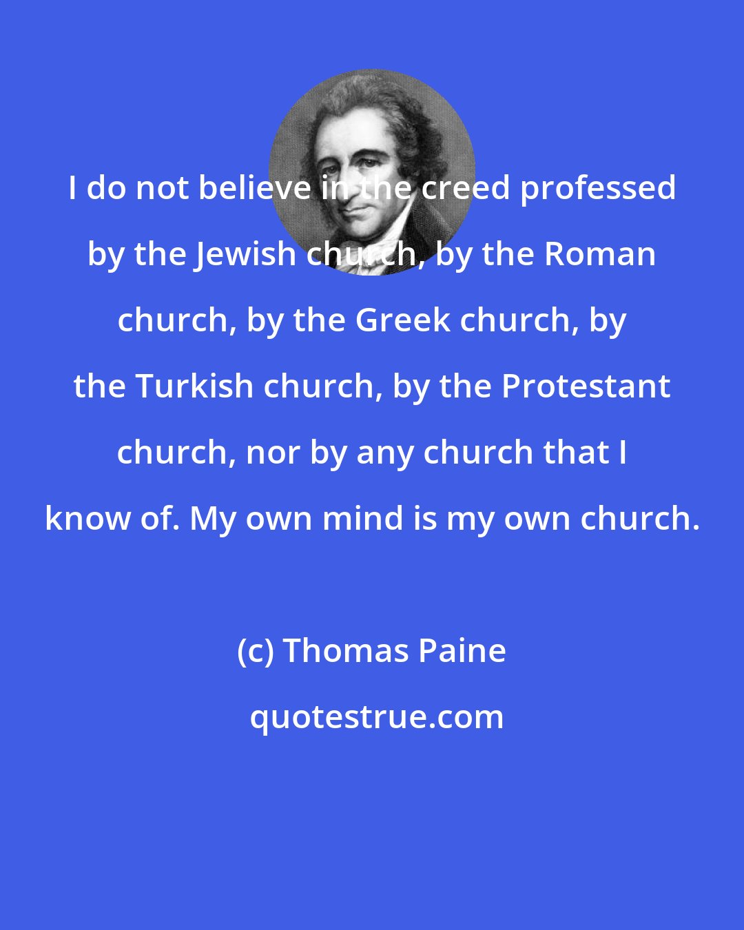 Thomas Paine: I do not believe in the creed professed by the Jewish church, by the Roman church, by the Greek church, by the Turkish church, by the Protestant church, nor by any church that I know of. My own mind is my own church.