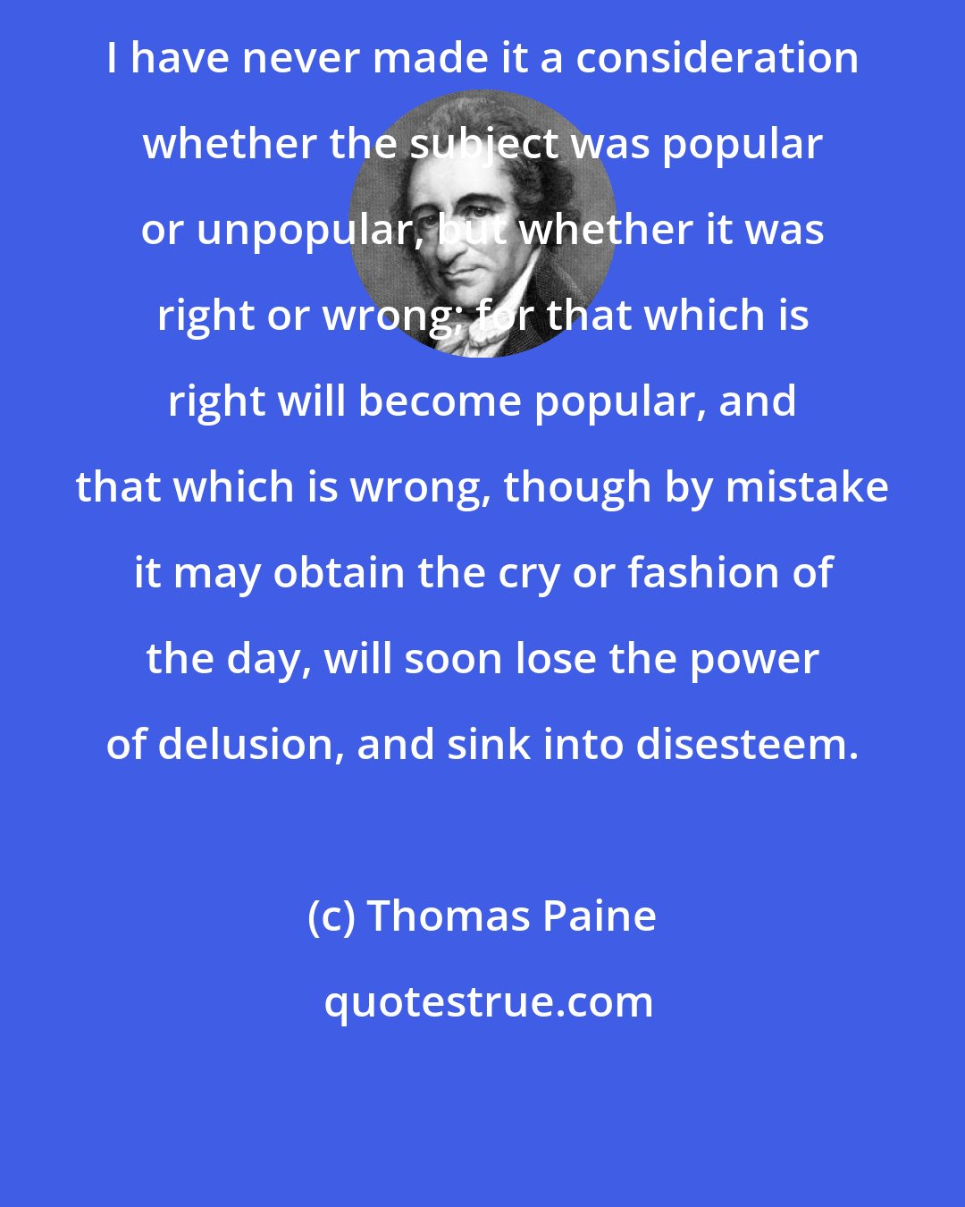 Thomas Paine: I have never made it a consideration whether the subject was popular or unpopular, but whether it was right or wrong; for that which is right will become popular, and that which is wrong, though by mistake it may obtain the cry or fashion of the day, will soon lose the power of delusion, and sink into disesteem.