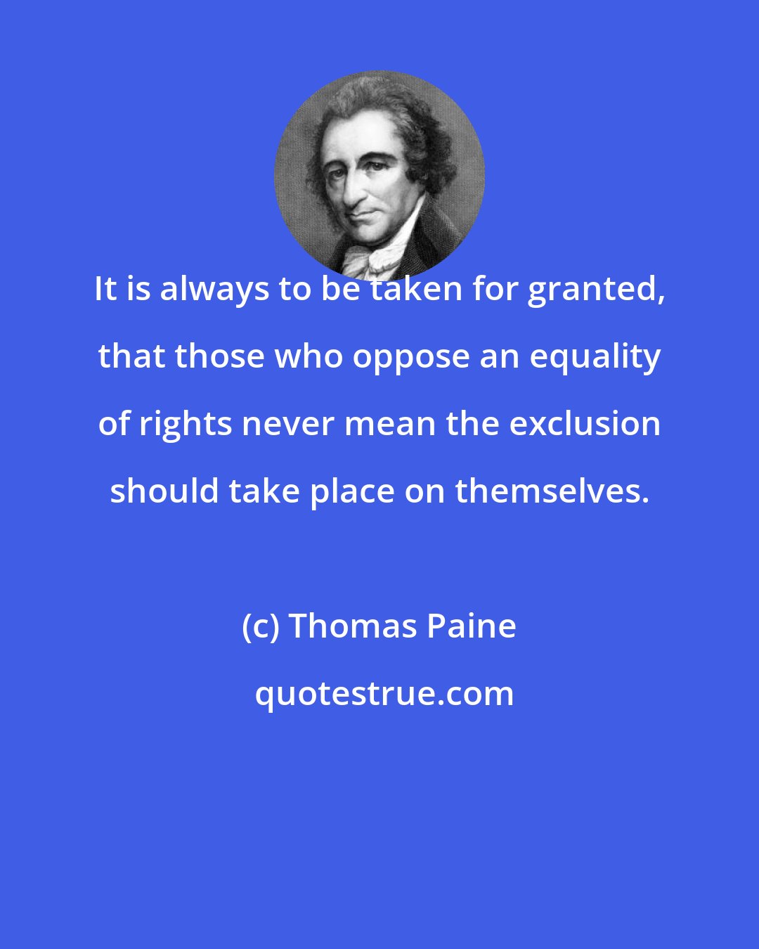 Thomas Paine: It is always to be taken for granted, that those who oppose an equality of rights never mean the exclusion should take place on themselves.