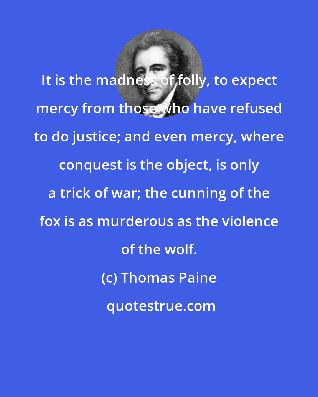 Thomas Paine: It is the madness of folly, to expect mercy from those who have refused to do justice; and even mercy, where conquest is the object, is only a trick of war; the cunning of the fox is as murderous as the violence of the wolf.