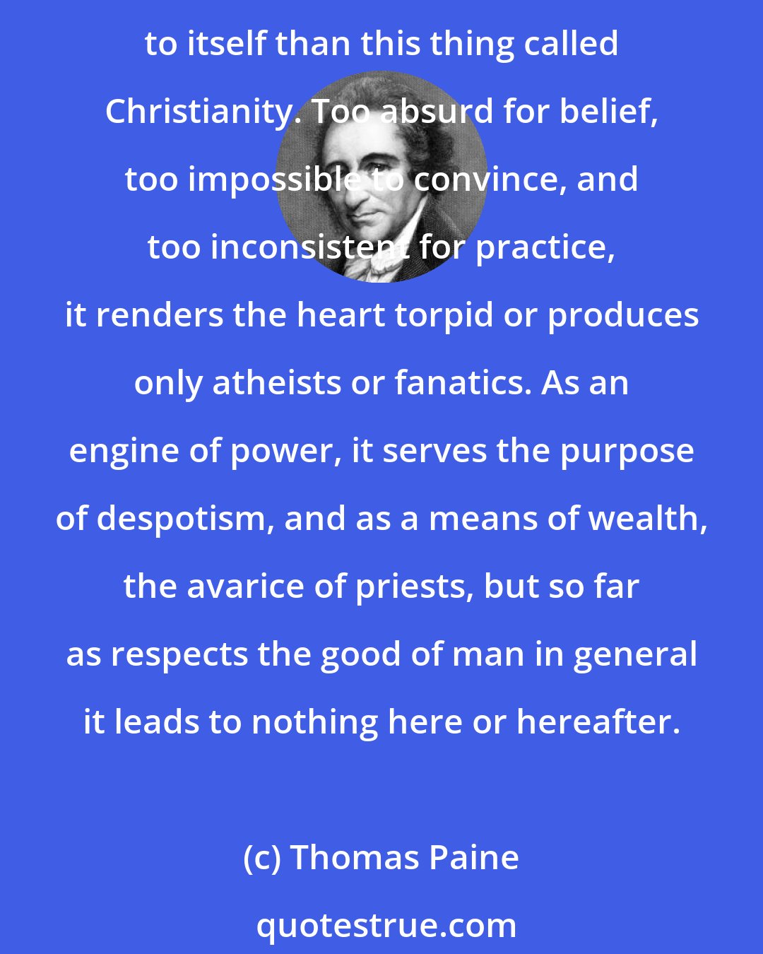 Thomas Paine: Of all the systems of religion that ever were invented, there is no more derogatory to the Almighty, more unedifying to man, more repugnant to reason, and more contradictory to itself than this thing called Christianity. Too absurd for belief, too impossible to convince, and too inconsistent for practice, it renders the heart torpid or produces only atheists or fanatics. As an engine of power, it serves the purpose of despotism, and as a means of wealth, the avarice of priests, but so far as respects the good of man in general it leads to nothing here or hereafter.