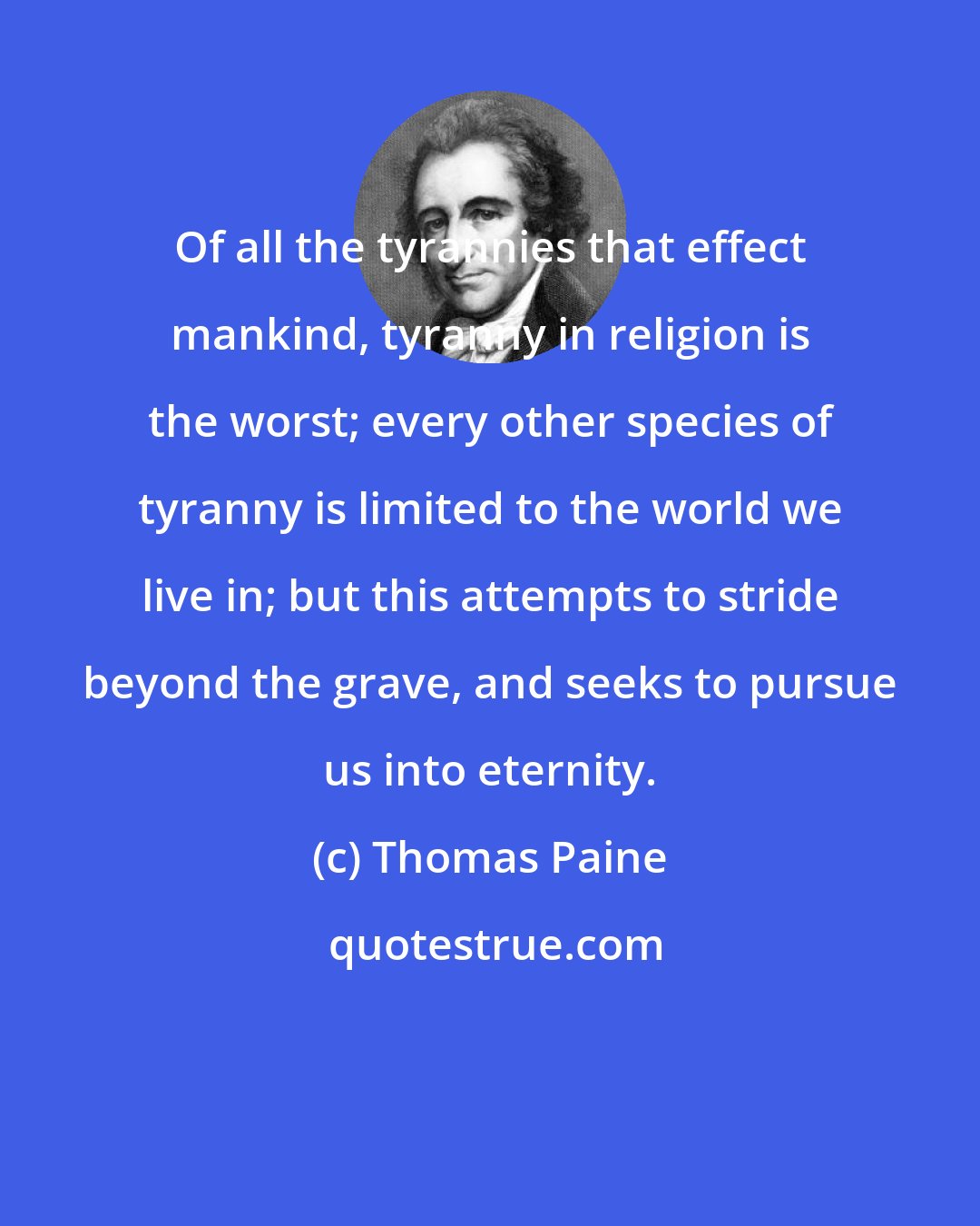 Thomas Paine: Of all the tyrannies that effect mankind, tyranny in religion is the worst; every other species of tyranny is limited to the world we live in; but this attempts to stride beyond the grave, and seeks to pursue us into eternity.