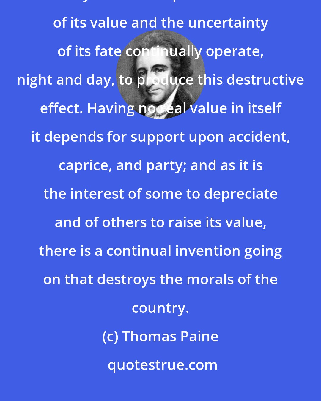 Thomas Paine: One of the evils of paper money is that it turns the whole country into stock jobbers. The precariousness of its value and the uncertainty of its fate continually operate, night and day, to produce this destructive effect. Having no real value in itself it depends for support upon accident, caprice, and party; and as it is the interest of some to depreciate and of others to raise its value, there is a continual invention going on that destroys the morals of the country.