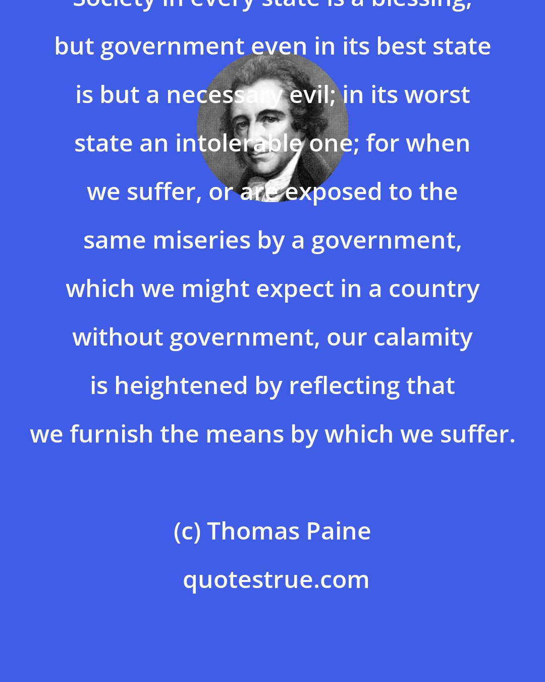 Thomas Paine: Society in every state is a blessing, but government even in its best state is but a necessary evil; in its worst state an intolerable one; for when we suffer, or are exposed to the same miseries by a government, which we might expect in a country without government, our calamity is heightened by reflecting that we furnish the means by which we suffer.