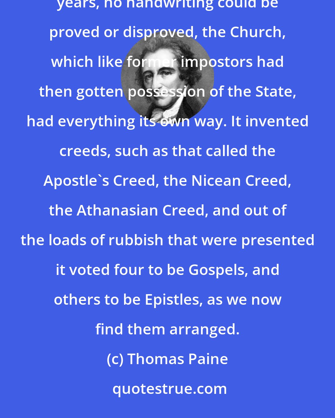 Thomas Paine: The Church was resolved to have a New Testament, and as, after the lapse of more than three hundred years, no handwriting could be proved or disproved, the Church, which like former impostors had then gotten possession of the State, had everything its own way. It invented creeds, such as that called the Apostle's Creed, the Nicean Creed, the Athanasian Creed, and out of the loads of rubbish that were presented it voted four to be Gospels, and others to be Epistles, as we now find them arranged.