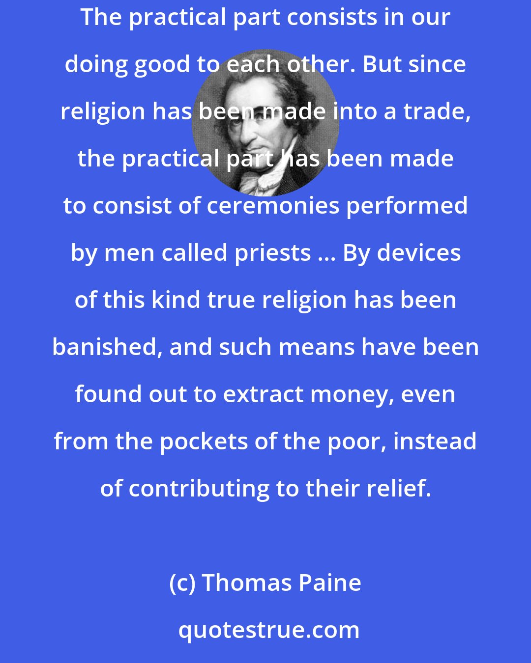 Thomas Paine: The intellectual part of religion is a private affair between every man and his Maker, and in which no third party has any right to interfere. The practical part consists in our doing good to each other. But since religion has been made into a trade, the practical part has been made to consist of ceremonies performed by men called priests ... By devices of this kind true religion has been banished, and such means have been found out to extract money, even from the pockets of the poor, instead of contributing to their relief.