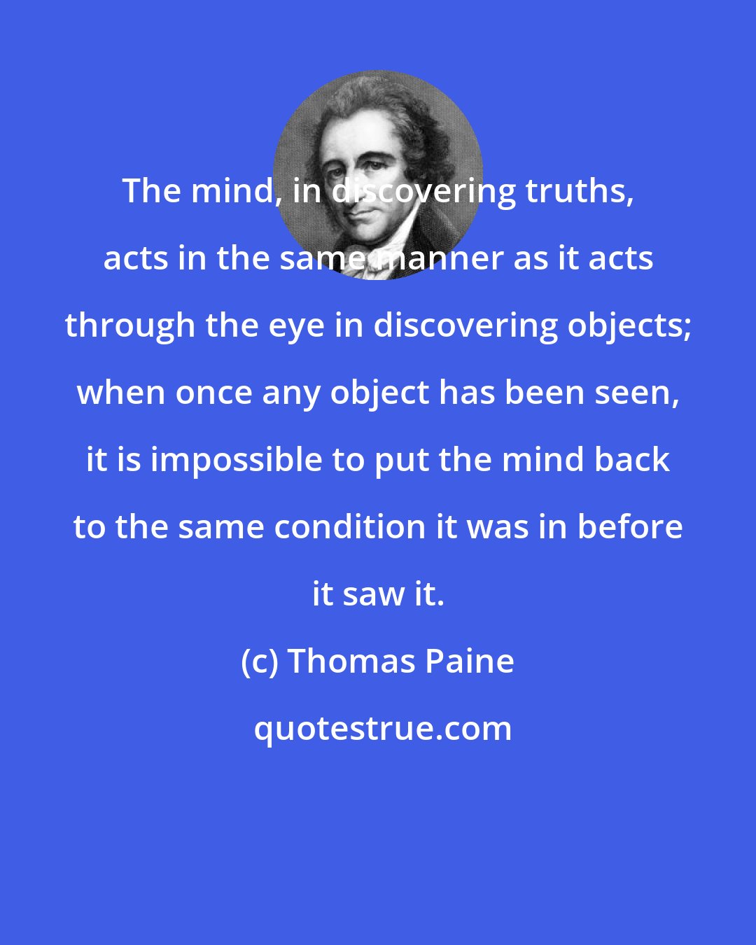 Thomas Paine: The mind, in discovering truths, acts in the same manner as it acts through the eye in discovering objects; when once any object has been seen, it is impossible to put the mind back to the same condition it was in before it saw it.